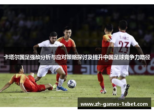 卡塔尔国足强敌分析与应对策略探讨及提升中国足球竞争力路径