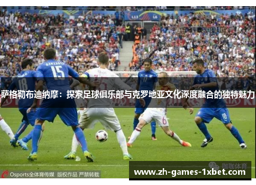 萨格勒布迪纳摩：探索足球俱乐部与克罗地亚文化深度融合的独特魅力