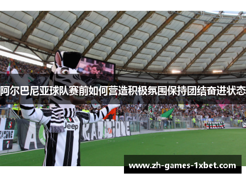 阿尔巴尼亚球队赛前如何营造积极氛围保持团结奋进状态