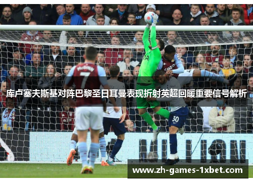 库卢塞夫斯基对阵巴黎圣日耳曼表现折射英超回暖重要信号解析