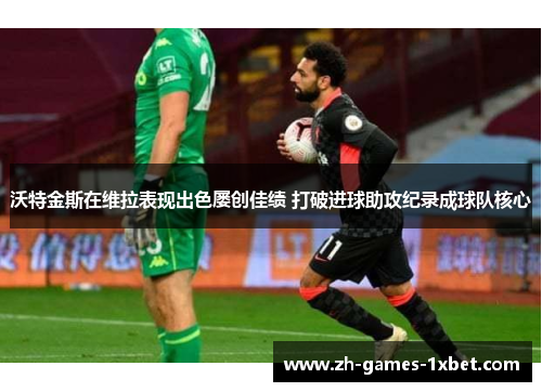 沃特金斯在维拉表现出色屡创佳绩 打破进球助攻纪录成球队核心